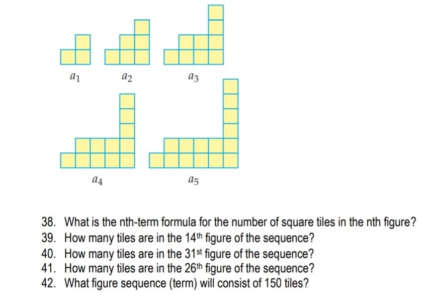 a1
a2
az
a5
38. What is the nth-term formula for the number of square tiles in the nth figure?
39. How many tiles are in the 14th figure of the sequence?
40. How many tiles are in the 31st figure of the sequence?
41. How many tiles are in the 26th figure of the sequence?
42. What figure sequence (term) will consist of 150 tiles?
