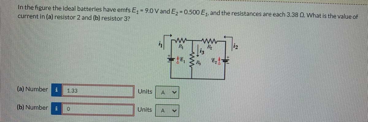 In the figure the ideal batteries have emfs E, = 9.0 V and E, = 0.500 E,, and the resistances are each 3.38 Q. What is the value of
current in (a) resistor 2 and (b) resistor 3?
Re
i2
RA
(a) Number i
1.33
Units
A
(b) Number
Units

