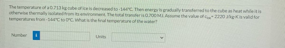 The temperature of a 0.713 kg cube of ice is decreased to -144°C. Then energy is gradually transferred to the cube as heat while it is
otherwise thermally isolated from its environment. The total transfer is 0.700 MJ. Assume the value of Cice= 2220 J/kg-K is valid for
temperatures from -144°C to 0°C. What is the final temperature of the water?
Number
Units
