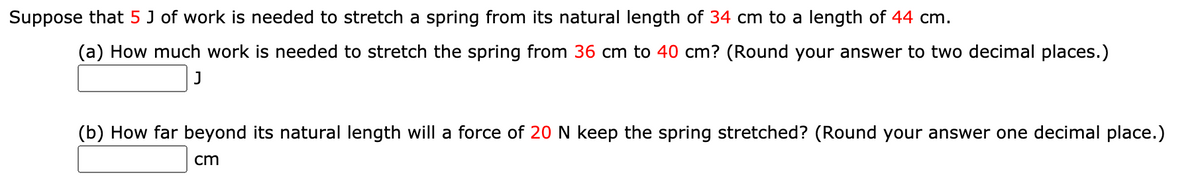 Suppose that 5 J of work is needed to stretch a spring from its natural length of 34 cm to a length of 44 cm.
(a) How much work is needed to stretch the spring from 36 cm to 40 cm? (Round your answer to two decimal places.)
(b) How far beyond its natural length will a force of 20 N keep the spring stretched? (Round your answer one decimal place.)
cm
