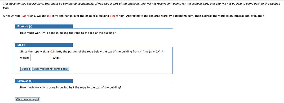 This question has several parts that must be completed sequentially. If you skip a part of the question, you will not receive any points for the skipped part, and you will not be able to come back to the skipped
part.
A heavy rope, 50 ft long, weighs 0.8 Ib/ft and hangs over the edge of a building 140 ft high. Approximate the required work by a Riemann sum, then express the work as an integral and evaluate it.
Exercise (a)
How much work W is done in pulling the rope to the top of the building?
Step 1
Since the rope weighs 0.8 Ib/ft, the portion of the rope below the top of the building from x ft to (x + Ax) ft
weighs
Axlb.
Submit
Skip (you cannot come back)
Exercise (b)
How much work W is done in pulling half the rope to the top of the building?
Click here to begin!
