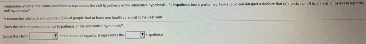 Determine whether the claim stated below represents the null hypothesis or the alternative hypothesis. If a hypothesis test is performed, how should you interpret a decision that (a) rejects the null hypothesis or (b) fails to reject the
null hypothesis?
A researcher claims that more than 83% of people had at least one health care visit in the past year.
Does the claim represent the null hypothesis or the alternative hypothesis?
Since the claim
a statement of equality, it represents the
V hypothesis.
