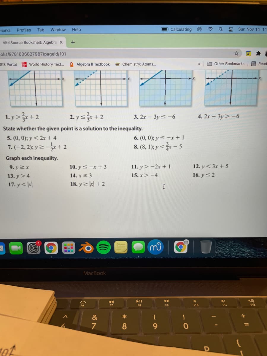 marks
Profiles
Tab
Window
Help
Calculating
Q
Sun Nov 14 11
VitalSource Bookshelf: Algebra x
oks/9781606827987/pageid/101
SIS Portal
World History Text...
A Algebra Il Textbook
= Chemistry: Atoms...
O Other Bookmarks
围 Read
1. y> + 2
2. ys + 2
3. 2x - 3y < -6
4. 2x - 3y> -6
State whether the given point is a solution to the inequality.
6. (0, 0); y < –x + 1
8. (8, 1); y <- 5
5. (0, 0); y< 2r + 4
7. (-2,2); y 즈 - + 2
Graph each inequality.
10. ys -x + 3
14. x< 3
12. y< 3x + 5
16. y<2
9. y 2 x
11. y> -2r + 1
13. y>4
17. y < kr|
15. x > -4
18. y 리 지 +2
MacBook
II
F8
F9
F10
FII
F12
&
*
7
9.
