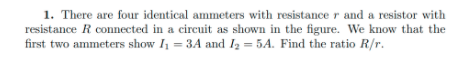 1. There are four identical ammeters with resistance r and a resistor with
resistance R connected in a circuit as shown in the figure. We know that the
first two ammeters show I = 3A and I2 = 5A. Find the ratio R/r.
