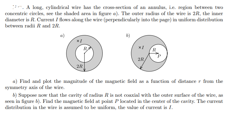 *. A long, cylindrical wire has the cross-section of an annulus, i.e. region between two
concentric circles, see the shaded area in figure a). The outer radius of the wire is 2R, the inner
diameter is R. Current I flows along the wire (perpendicularly into the page) in uniform distribution
between radii R and 2R.
a)
b)
xI
R
XI
R
2R
2R
a) Find and plot the magnitude of the magnetic field as a function of distance r from the
symmetry axis of the wire.
b) Suppose now that the cavity of radius R is not coaxial with the outer surface of the wire, as
seen in figure b). Find the magnetic field at point P located in the center of the cavity. The current
distribution in the wire is assumed to be uniform, the value of current is I.
