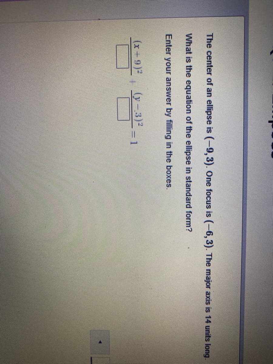 The center of an ellipse is (-9,3). One focus is (-6,3). The major axis is 14 units long.
What is the equation of the ellipse in standard form?
Enter your answer by filling in the boxes.
(x-9)2
(y-3)
