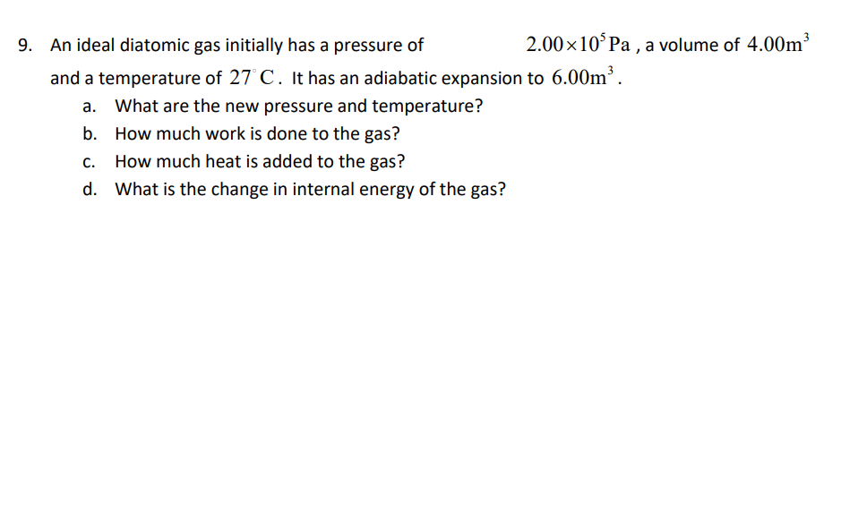 An ideal diatomic gas initially has a pressure of
2.00x10°Pa , a volume of 4.00m³
and a temperature of 27° C. It has an adiabatic expansion to 6.00m³.
a. What are the new pressure and temperature?
b. How much work is done to the gas?
C.
How much heat is added to the gas?
