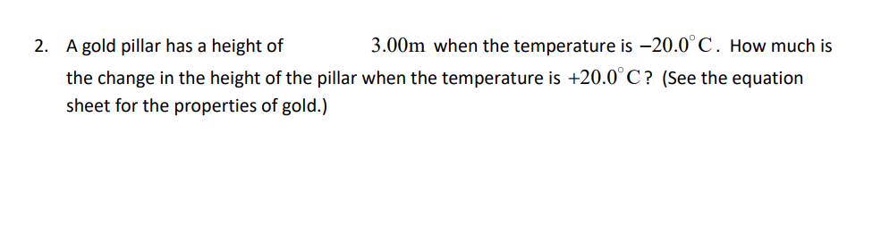 A gold pillar has a height of
3.00m when the temperature is -20.0°C. How much is
the change in the height of the pillar when the temperature is +20.0°C? (See the equation
sheet for the properties of gold.)
