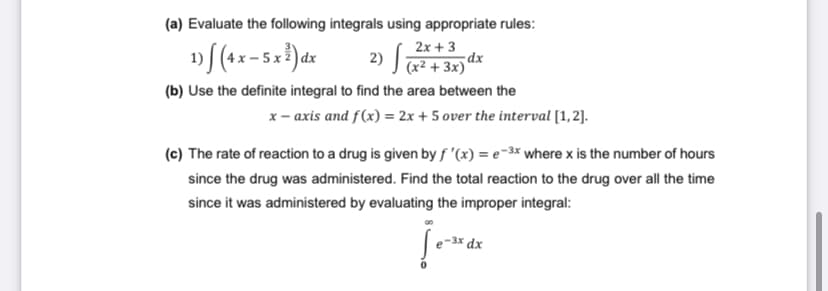 (a) Evaluate the following integrals using appropriate rules:
2) J x² + 3x)*
2x + 3
dx
|dx
(b) Use the definite integral to find the area between the
x- axis and f(x) = 2x + 5 over the interval [1,2].
(c) The rate of reaction to a drug is given by f '(x) = e-3x where x is the number of hours
since the drug was administered. Find the total reaction to the drug over all the time
since it was administered by evaluating the improper integral:
-3x dx
