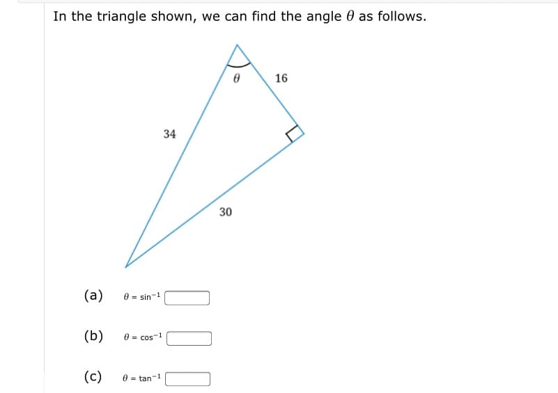 In the triangle shown, we can find the angle 0 as follows.
16
34
30
(a)
0 = sin-1
(b)
0 = cos-1
(c)
e = tan-
