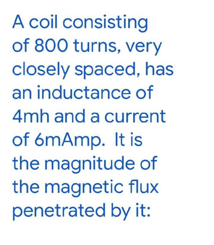 A coil consisting
of 800 turns, very
closely spaced, has
an inductance of
4mh and a current
of 6mAmp. It is
the magnitude of
the magnetic flux
penetrated by it:
