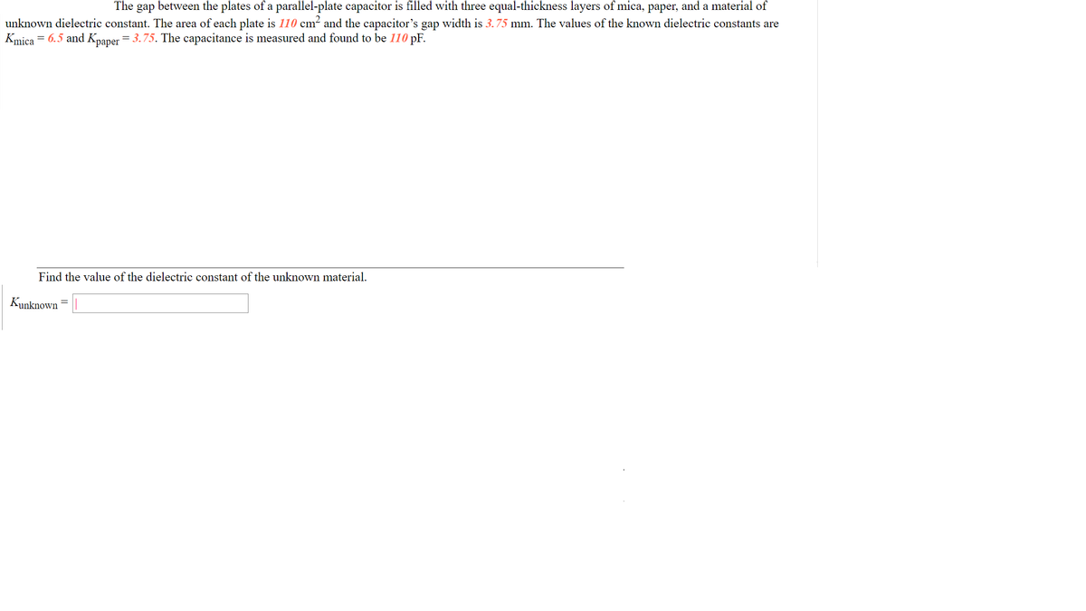 The gap between the plates of a parallel-plate capacitor is filled with three equal-thickness layers of mica, paper, and a material of
unknown dielectric constant. The area of each plate is 110 cm² and the capacitor's gap width is 3.75 mm. The values of the known dielectric constants are
Kmica = 6.5 and Kpaper = 3.75. The capacitance is measured and found to be 110 pF.
Find the value of the dielectric constant of the unknown material.
Kunknown
