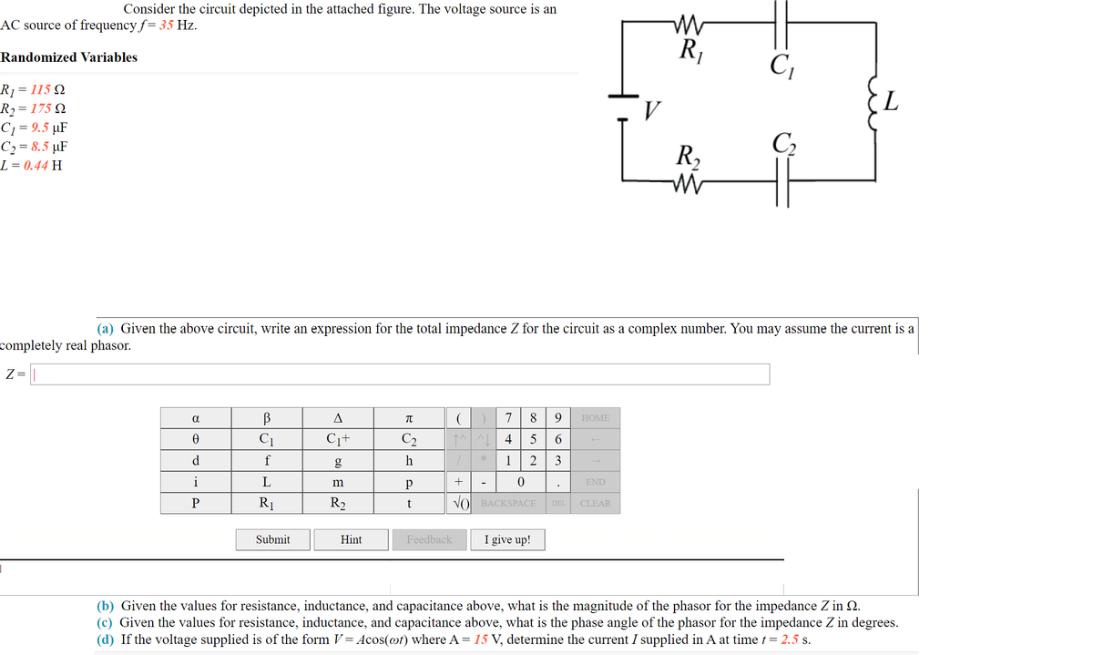 Consider the circuit depicted in the attached figure. The voltage source is an
AC source of frequency f= 35 Hz.
R,
Randomized Variables
C,
R1 = 115 Q
R2= 175 Q
C1 = 9.5 µF
C2 = 8.5 µF
L = 0.44 H
L
V
R,
C2
(a) Given the above circuit, write an expression for the total impedance Z for the circuit as a complex number. You may assume the current is a
completely real phasor.
Z=
A
7
8 9
НOME
C1
C1+
C2
5
6.
d
g
h
*
1
2
3
i
L
+
END
P
R1
R2
VO BACKSPACE
CLEAR
DEL
Submit
Hint
Feedback
I give up!
(b) Given the values for resistance, inductance, and capacitance above, what is the magnitude of the phasor for the impedance Z in Q.
(c) Given the values for resistance, inductance, and capacitance above, what is the phase angle of the phasor for the impedance Z in degrees.
(d) If the voltage supplied is of the form V= Acos(@t) where A= 15 V, determine the current I supplied in A at time t = 2.5 s.
