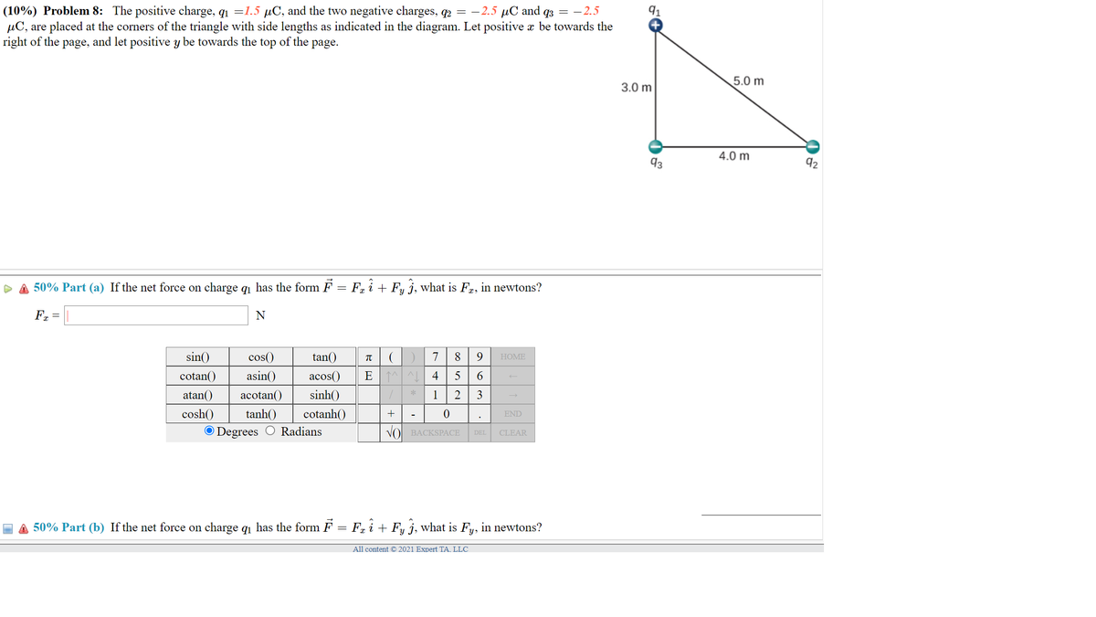 (10%) Problem 8: The positive charge, q1 =1.5 µC, and the two negative charges, q2 = -2.5 µC and q3 = -2.5
µC, are placed at the corners of the triangle with side lengths as indicated in the diagram. Let positive æ be towards the
right of the page, and let positive y be towards the top of the page.
91
5.0 m
3.0 m
4.0 m
93
92
50% Part (a) If the net force on charge q1 has the form F = F, i + F, j, what is Fr, in newtons?
Fr =
sin()
cos()
tan()
7
HOME
cotan()
asin()
acos()
E 1^ ^L 4
atan()
acotan()
sinh()
1
tanh()
cosh()
O Degrees
cotanh()
+
END
Radians
VO BACKSPАСЕ
CLEAR
DEL
A 50% Part (b) If the net force on charge q1 has the form F = F, i + Fy j, what is Fy, in newtons?
All content © 2021 Expert TA, LLC
3.
