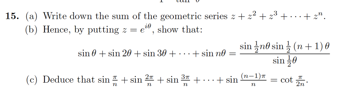 15. (a) Write down the sum of the geometric series z+ z² + z³ + · ·.+ z".
(b) Hence, by putting z = e", show that:
sin no sin (n + 1) 0
sin 0
sin 0 + sin 20 + sin 30 + .
+ sin no
n-1)T
(c) Deduce that sin + sin
+ sin
+ sin
= cot .
n
n
n
2n
