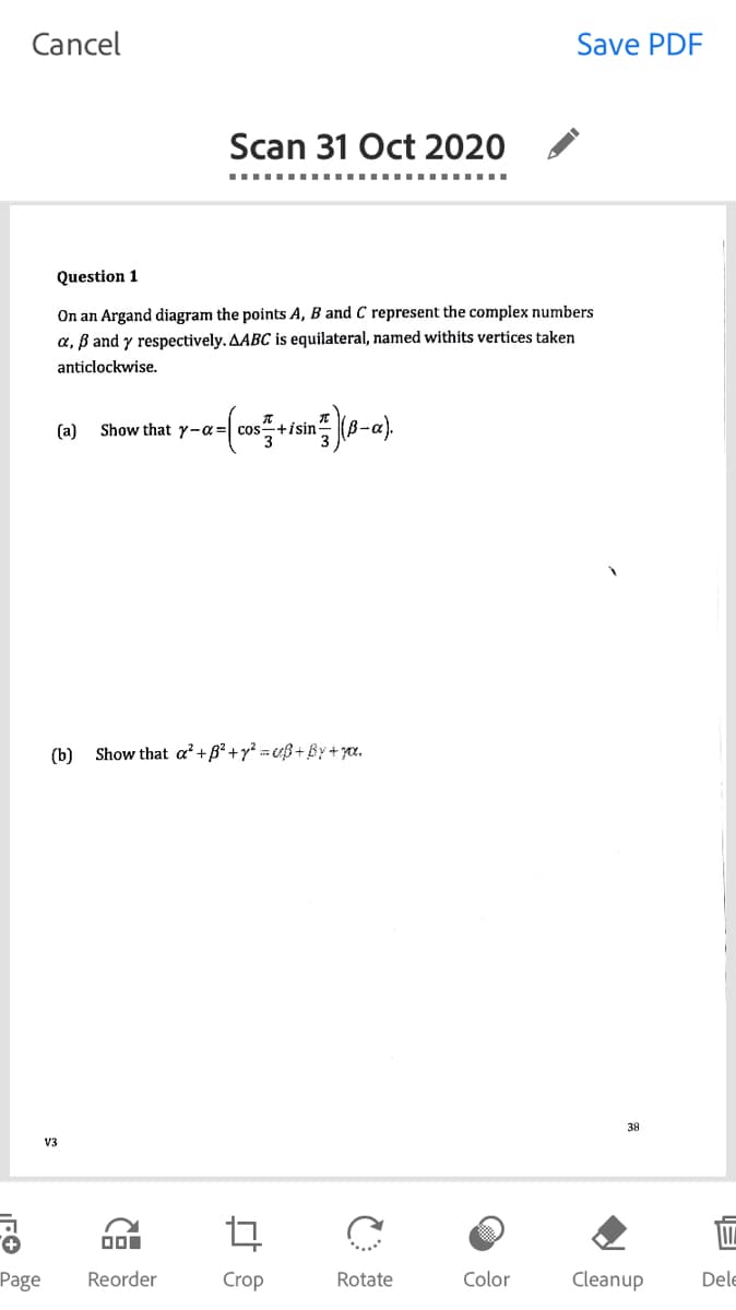 Cancel
Save PDF
Scan 31 Oct 2020
Question 1
On an Argand diagram the points A, B and C represent the complex numbers
a, B and y respectively. AABC is equilateral, named withits vertices taken
anticlockwise.
(a)
Show that y-a = cos+isin-
(b) Show that a²+B² +y? = ß+ßy+7œ.
38
V3
Page
Reorder
Crop
Rotate
Color
Cleanup
Dele
