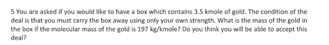 5 You are asked if you would like to have a box which contains 3.5 kmole of gold. The condition of the
deal is that you must carry the box away using only your own strength. What is the mass of the gold in
the box if the molecular mass of the gold is 197 kg/kmole? Do you think you will be able to accept this
deal?
