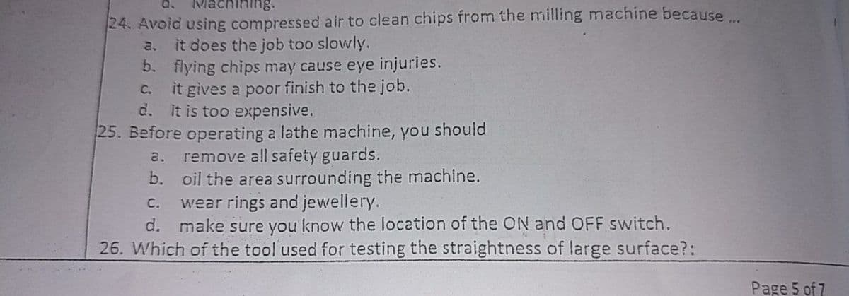 achining.
24. Avoid using compressed air to clean chips from the milling machine because..
it does the job too slowly.
b. flying chips may cause eye injuries.
it gives a poor finish to the job.
d. it is too expensive.
a.
C.
25. Before operating a lathe machine, you should
remove all safety guards.
b. oil the area surrounding the machine.
wear rings and jewellery.
d. make sure you know the location of the ON and OFF switch.
26. Which of the tool used for testing the straightness of large surface?:
2.
C.
Page 5 of 7
