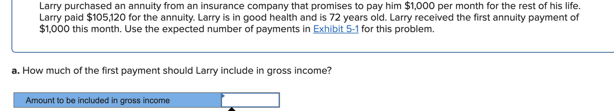 Larry purchased an annuity from an insurance company that promises to pay him $1,000 per month for the rest of his life.
Larry paid $105,120 for the annuity. Larry is in good health and is 72 years old. Larry received the first annuity payment of
$1,000 this month. Use the expected number of payments in Exhibit 5-1 for this problem.
a. How much of the first payment should Larry include in gross income?
Amount to be included in gross income
