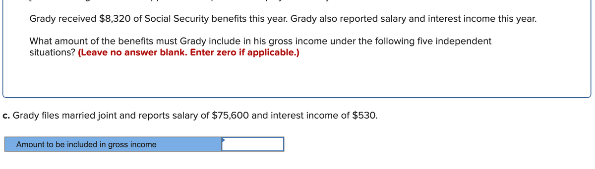 Grady received $8,320 of Social Security benefits this year. Grady also reported salary and interest income this year.
What amount of the benefits must Grady include in his gross income under the following five independent
situations? (Leave no answer blank. Enter zero if applicable.)
c. Grady files married joint and reports salary of $75,600 and interest income of $530.
Amount to
ed in gross income
