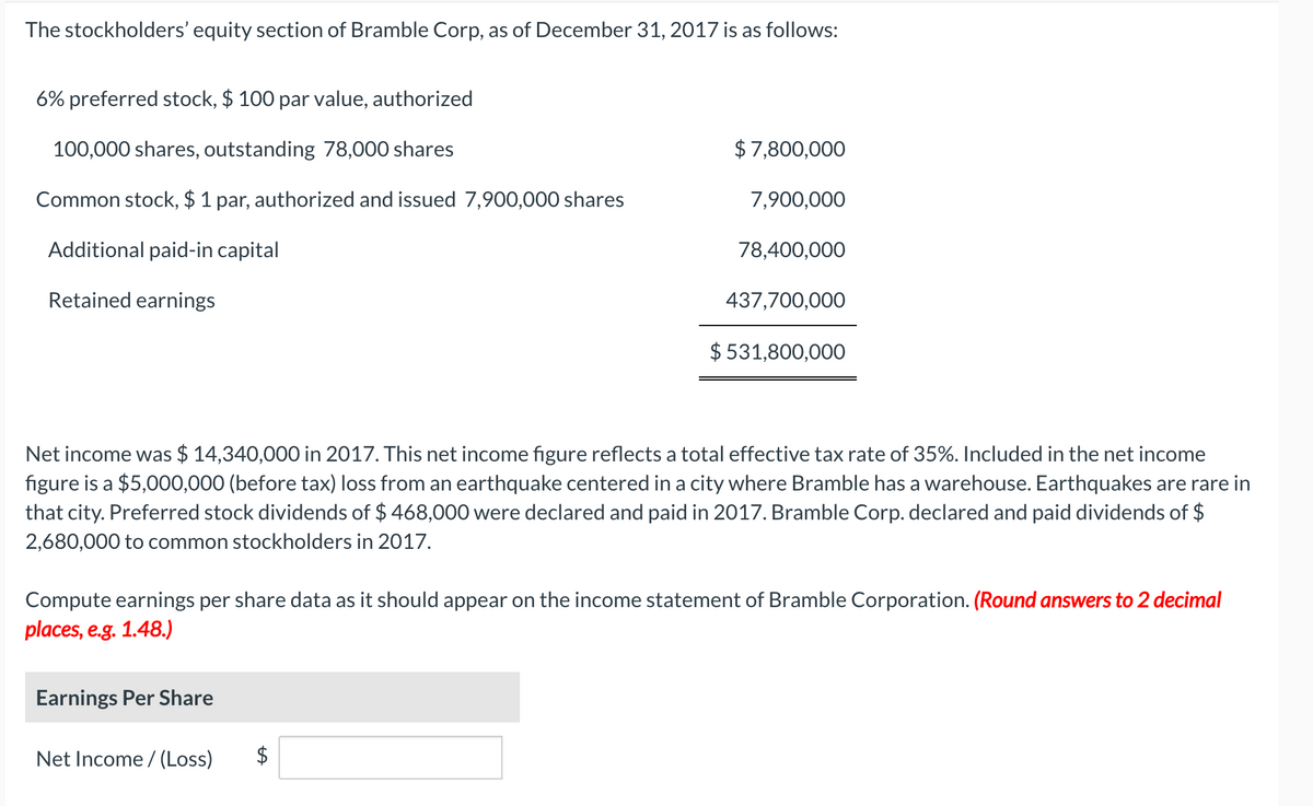 The stockholders' equity section of Bramble Corp, as of December 31, 2017 is as follows:
6% preferred stock, $ 100 par value, authorized
100,000 shares, outstanding 78,000 shares
$7,800,000
Common stock, $ 1 par, authorized and issued 7,900,000 shares
7,900,000
Additional paid-in capital
78,400,000
Retained earnings
437,700,000
$ 531,800,000
Net income was $ 14,340,000 in 2017. This net income figure reflects a total effective tax rate of 35%. Included in the net income
figure is a $5,000,000 (before tax) loss from an earthquake centered in a city where Bramble has a warehouse. Earthquakes are rare in
that city. Preferred stock dividends of $ 468,000 were declared and paid in 2017. Bramble Corp. declared and paid dividends of $
2,680,000 to common stockholders in 2017.
Compute earnings per share data as it should appear on the income statement of Bramble Corporation. (Round answers to 2 decimal
places, e.g. 1.48.)
Earnings Per Share
Net Income / (Loss)
$
%24
