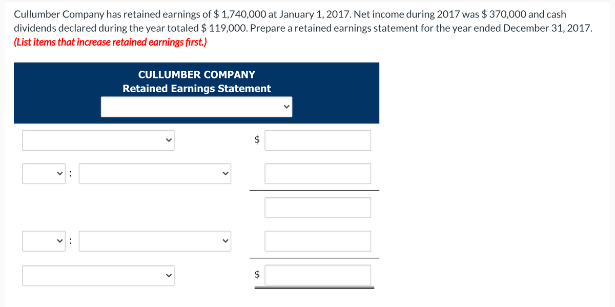 Cullumber Company has retained earnings of $ 1,740,000 at January 1, 2017. Net income during 2017 was $ 370,000 and cash
dividends declared during the year totaled $ 119,000. Prepare a retained earnings statement for the year ended December 31, 2017.
(List items that increase retained earnings first.)
CULLUMBER COMPANY
Retained Earnings Statement
$
>
