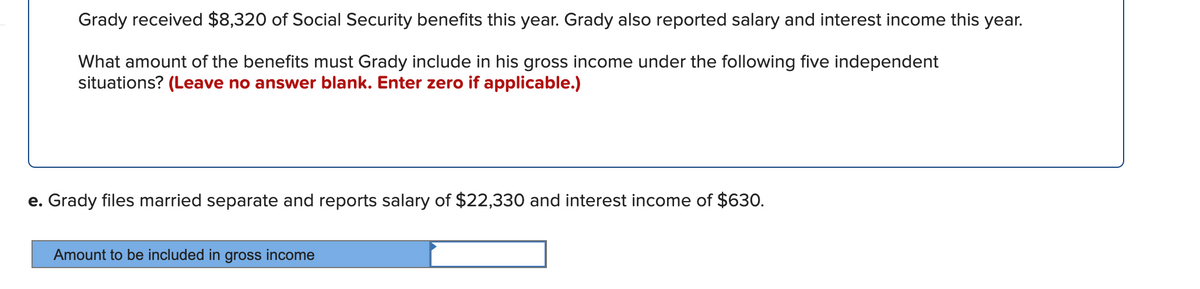 Grady received $8,320 of Social Security benefits this year. Grady also reported salary and interest income this year.
What amount of the benefits must Grady include in his gross income under the following five independent
situations? (Leave no answer blank. Enter zero if applicable.)
e. Grady files married separate and reports salary of $22,330 and interest income of $63O.
Amount to be included in gross income
