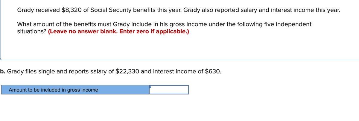 Grady received $8,320 of Social Security benefits this year. Grady also reported salary and interest income this year.
What amount of the benefits must Grady include in his gross income under the following five independent
situations? (Leave no answer blank. Enter zero if applicable.)
b. Grady files single and reports salary of $22,330 and interest income of $630.
Amount to be included in gross income
