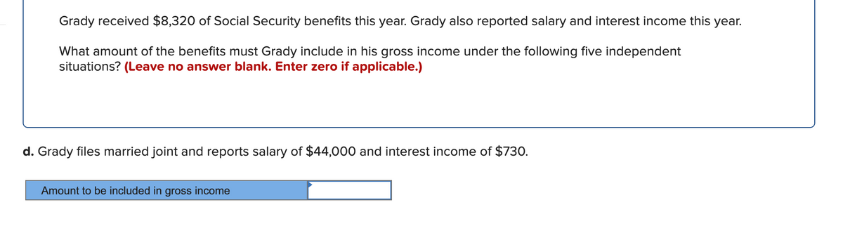 Grady received $8,320 of Social Security benefits this year. Grady also reported salary and interest income this year.
What amount of the benefits must Grady include in his gross income under the following five independent
situations? (Leave no answer blank. Enter zero if applicable.)
d. Grady files married joint and reports salary of $44,000 and interest income of $730.
Amount to be included in gross income
