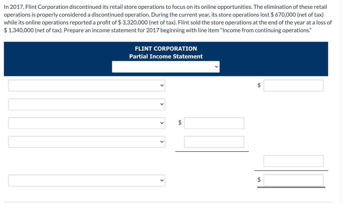 In 2017, Flint Corporation discontinued its retail store operations to focus on its online opportunities. The elimination of these retail
operations is properly considered a discontinued operation. During the current year, its store operations lost $ 670,000 (net of tax)
while its online operations reported a profit of $ 3,320,000 (net of tax). Flint sold the store operations at the end of the year at a loss of
$ 1,340,000 (net of tax). Prepare an income statement for 2017 beginning with line item "Income from continuing operations."
FLINT CORPORATION
Partial Income Statement
$
%24
%24
>
>
>
