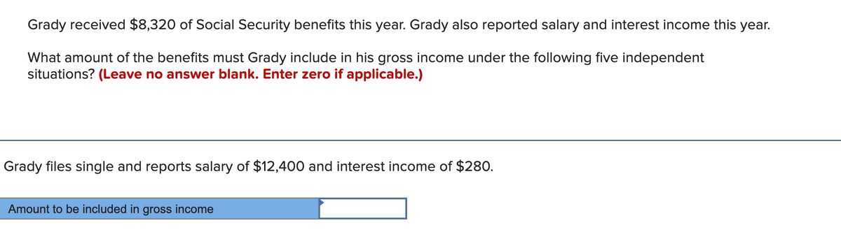 Grady received $8,320 of Social Security benefits this year. Grady also reported salary and interest income this year.
What amount of the benefits must Grady include in his gross income under the following five independent
situations? (Leave no answer blank. Enter zero if applicable.)
Grady files single and reports salary of $12,400 and interest income of $280.
Amount to be included in gross income
