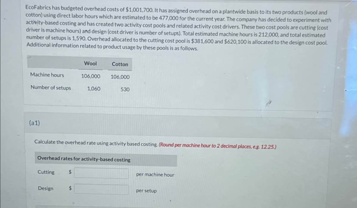 EcoFabrics has budgeted overhead costs of $1,001,700. It has assigned overhead on a plantwide basis to its two products (wool and
cotton) using direct labor hours which are estimated to be 477,000 for the current year. The company has decided to experiment with
activity-based costing and has created two activity cost pools and related activity cost drivers. These two cost pools are cutting (cost
driver is machine hours) and design (cost driver is number of setups). Total estimated machine hours is 212,000, and total estimated
number of setups is 1,590. Overhead allocated to the cutting cost pool is $381,600 and $620,100 is allocated to the design cost pool.
Additional information related to product usage by these pools is as follows.
Wool
Cotton
Machine hours
106,000
106,000
Number of setups
1,060
530
(a1)
Calculate the overhead rate using activity based costing. (Round per machine hour to 2 decimal places, e.g. 12.25.)
Overhead rates for activity-based costing
Cutting
$
Design
$
per machine hour
per setup