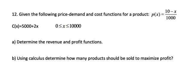 12. Given the following price-demand and cost functions for a product: p(x)=
10-x
1000
C(x)=5000+2x
OSx<10000
a) Determine the revenue and profit functions.
b) Using calculus determine how many products should be sold to maximize profit?
