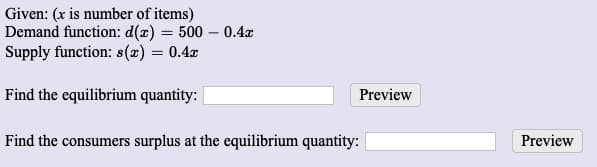 Given: (x is number of items)
Demand function: d(x) = 500 – 0.4x
Supply function: s(x) = 0.4x
Find the equilibrium quantity: |
Preview
Find the consumers surplus at the equilibrium quantity:
Preview
