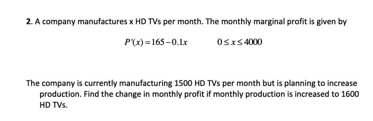 2. A company manufactures x HD TVs per month. The monthly marginal profit is given by
P'(x) =165-0.1x
Osx<4000
The company is currently manufacturing 1500 HD TVs per month but is planning to increase
production. Find the change in monthly profit if monthly production is increased to 1600
HD TVs.
