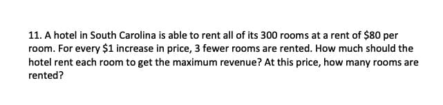 11. A hotel in South Carolina is able to rent all of its 300 rooms at a rent of $80 per
room. For every $1 increase in price, 3 fewer rooms are rented. How much should the
hotel rent each room to get the maximum revenue? At this price, how many rooms are
rented?
