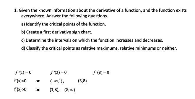 1. Given the known information about the derivative of a function, and the function exists
everywhere. Answer the following questions.
a) Identify the critical points of the function.
b) Create a first derivative sign chart.
c) Determine the intervals on which the function increases and decreases.
d) Classify the critical points as relative maximums, relative minimums or neither.
f (1) = 0
f'(3) = 0
f'(8) = 0
P(x)<0
(-00, 1),
(3,8)
on
P(x)>0
on
(1,3), (8, 0)
