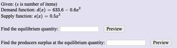 Given: (x is number of items)
Demand function: d(x) = 633.6 – 0.622
Supply function: s(x) = 0.52?
Find the equilibrium quantity:
Preview
Find the producers surplus at the equilibrium quantity:
Preview
