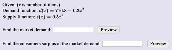 Given: (x is number of items)
Demand function: d(x) = 716.8 – 0.22?
Supply function: s(x) = 0.52²
Find the market demand:
Preview
Find the consumers surplus at the market demand:
Preview

