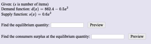 Given: (x is number of items)
Demand function: d(x) = 862.4 – 0.5x?
Supply function: s(x) = 0.6x²
Find the equilibrium quantity: |
Preview
Find the consumers surplus at the equilibrium quantity:
Preview
