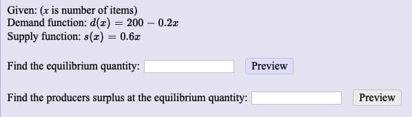 Given: (x is number of items)
Demand function: d(x) = 200 – 0.2x
Supply function: s(x) = 0.6x
Find the equilibrium quantity:
Preview
Find the producers surplus at the equilibrium quantity:
Preview
