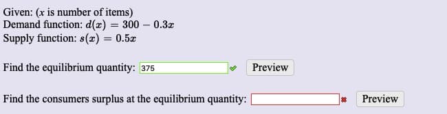 Given: (x is number of items)
Demand function: d(x) = 300 – 0.3x
Supply function: s(æ) = 0.5x
%3D
Find the equilibrium quantity: 375
Preview
Find the consumers surplus at the equilibrium quantity:
Preview
