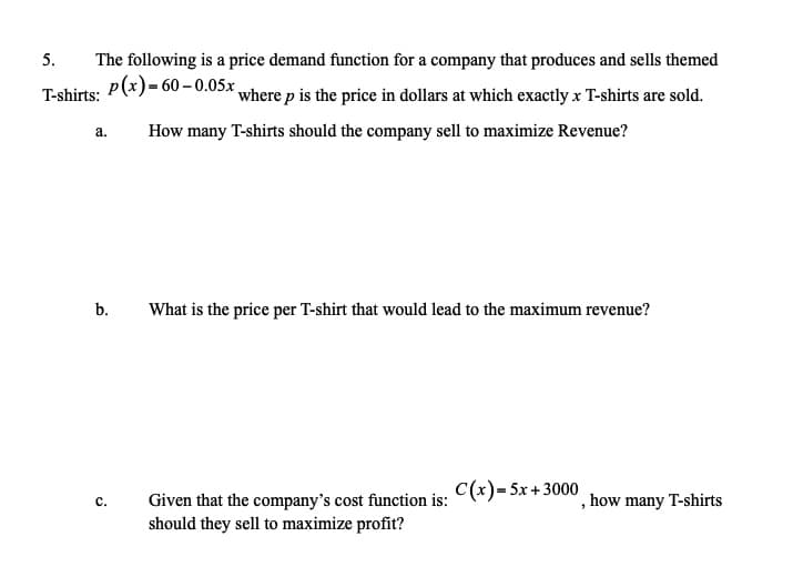 5.
The following is a price demand function for a company that produces and sells themed
p(x)= 60 – 0.05x,
T-shirts:
where p is the price in dollars at which exactly x T-shirts are sold.
a.
How many T-shirts should the company sell to maximize Revenue?
b.
What is the price per T-shirt that would lead to the maximum revenue?
Given that the company's cost function is: C(*)= 5x + 3000
should they sell to maximize profit?
, how many T-shirts
c.
