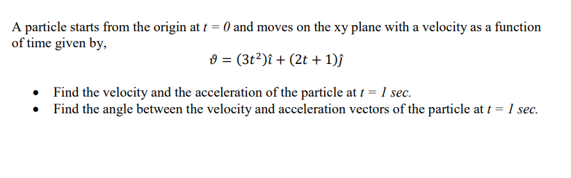 A particle starts from the origin at t = 0 and moves on the xy plane with a velocity as a function
of time given by,
9 = (3t²)î + (2t + 1)ĵ
Find the velocity and the acceleration of the particle at t = 1 sec.
Find the angle between the velocity and acceleration vectors of the particle at t = 1 sec.
