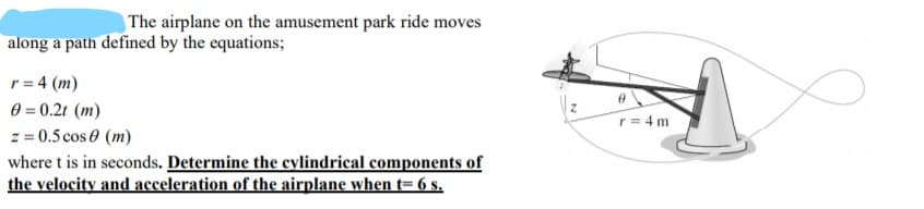 | The airplane on the amusement park ride moves
along a path defined by the equations;
r = 4 (m)
0 = 0.2t (m)
z = 0.5 cos 0 (m)
where t is in seconds. Determine the cylindrical components of
the velocity and acceleration of the airplane when t= 6 s.
r= 4 m
