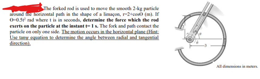 The forked rod is used to move the smooth 2-kg particle
around the horizontal path in the shape of a limaçon, r=2+cos0 (m). If
0=0.5t? rad where t is in seconds, determine the force which the rod
exerts on the particle at the instant t=1 s. The fork and path contact the
particle on only one side. The motion occurs in the horizontal plane (Hint:
Use tany equation to determine the angle between radial and tangential
direction).
All dimensions in meters.
