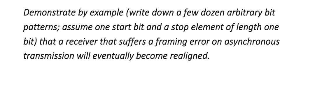 Demonstrate by example (write down a few dozen arbitrary bit
patterns; assume one start bit and a stop element of length one
bit) that a receiver that suffers a framing error on asynchronous
transmission will eventually become realigned.