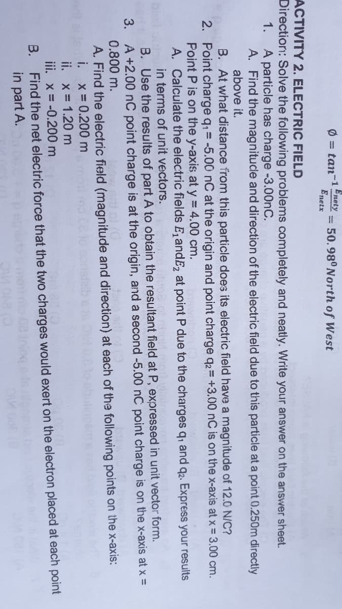 Enety
Ø = tan-1
= 50.98°North of West
Enetx
ACTIVITY 2. ELECTRIC FIELD
Direction: Solve the following problems completely and neatly. Write your answer on the answer sheet.
1.
A particle has charge -3.00nC.
A. Find the magnitucle and direction of the electric field due to this particle at a point 0.250m directly
above it.
B. At what distance from this particle does its electric field have a magnitude of 12.0 N/C?
2. Point charge q = -5.00 nC at the origin and point charge q2= +3.00 nC is on the x-axis at x = 3.00 cm.
Point P is on the y-axis at y = 4.00 cm.
A. Calculate the electric fields E, andE, at point P due to the charges q, and q2. Express your results
in terms of unit vectors.
B. Use the results of part A to obtain the resultant field at P, expressed in unit vector form.
3. A +2.00 nC point charge is at the origin, and a second -5.00 nC point charge is on the x-axis at x =
0.800 m.
A. Find the electric field (magnitude and direction) at each of the following points on the x-axis:
i.
ii. x= 1.20 m
X 0.200 m
iii. x = -0.200 m
В.
Find the net electric force that the two charges would exert on the electron placed at each point
in part A.
