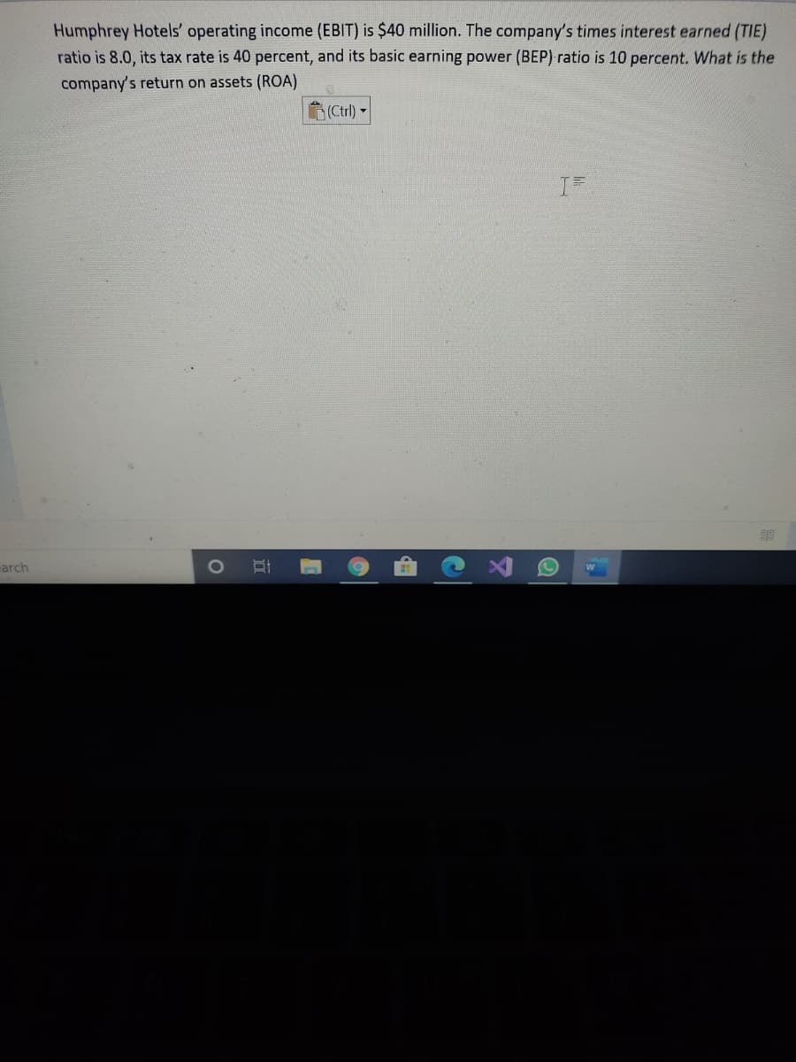 Humphrey Hotels' operating income (EBIT) is $40 million. The company's times interest earned (TIE)
ratio is 8.0, its tax rate is 40 percent, and its basic earning power (BEP) ratio is 10 percent. What is the
company's return on assets (ROA)
(Ctrl) -
carch
