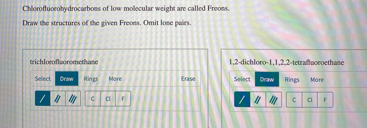 Chlorofluorohydrocarbons of low molecular weight are called Freons.
Draw the structures of the given Freons. Omit lone pairs.
trichlorofluoromethane
1,2-dichloro-1,1,2,2-tetrafluoroethane
Select
Draw
Rings
More
Erase
Select
Draw
Rings
More
C
Cl
C
Cl
F
